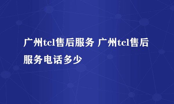 广州tcl售后服务 广州tcl售后服务电话多少