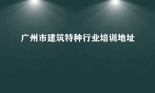 广州市建筑特种行业培训地址
