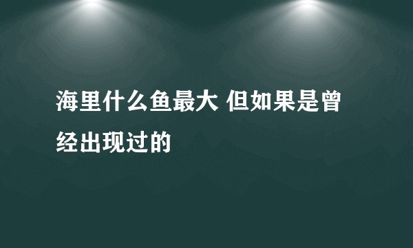 海里什么鱼最大 但如果是曾经出现过的
