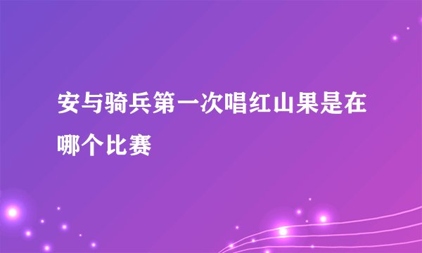安与骑兵第一次唱红山果是在哪个比赛