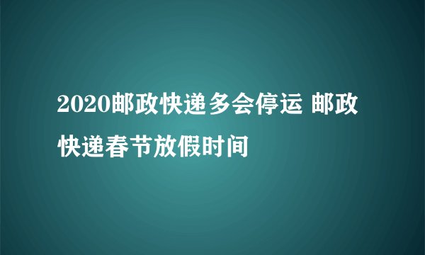 2020邮政快递多会停运 邮政快递春节放假时间