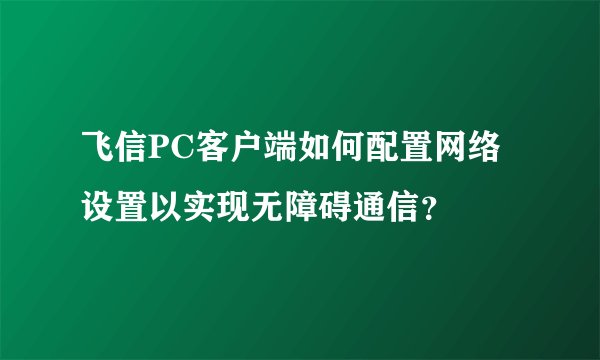 飞信PC客户端如何配置网络设置以实现无障碍通信？