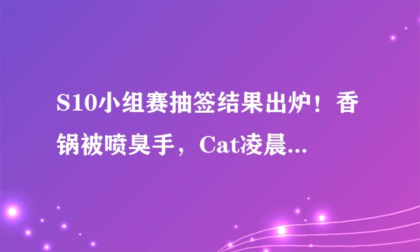 S10小组赛抽签结果出炉！香锅被喷臭手，Cat凌晨道歉：我不讨厌阿水！