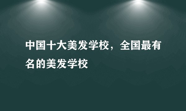中国十大美发学校，全国最有名的美发学校