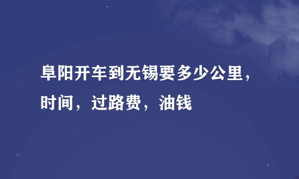 阜阳开车到无锡要多少公里，时间，过路费，油钱