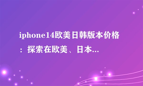 iphone14欧美日韩版本价格：探索在欧美、日本和韩国的价格差异