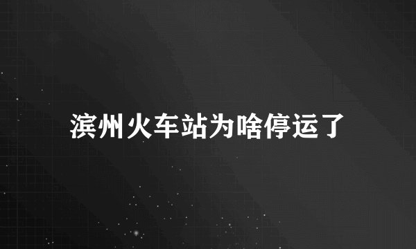 滨州火车站为啥停运了