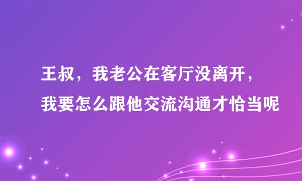 王叔，我老公在客厅没离开，我要怎么跟他交流沟通才恰当呢
