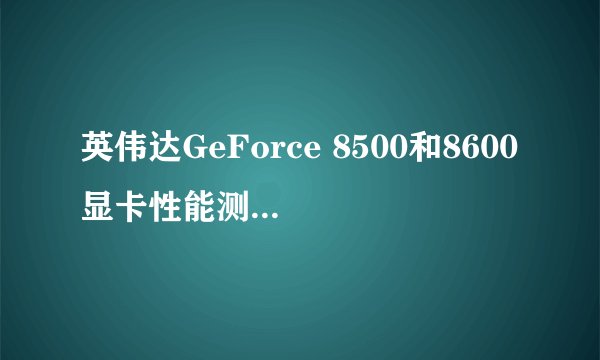 英伟达GeForce 8500和8600显卡性能测试结果如何？