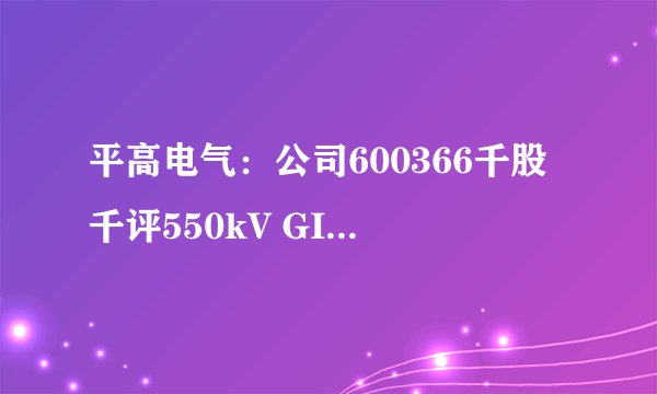 平高电气:公司600366千股千评550kV GIS产品性能参数创新高