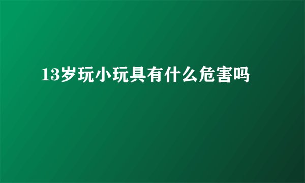 13岁玩小玩具有什么危害吗