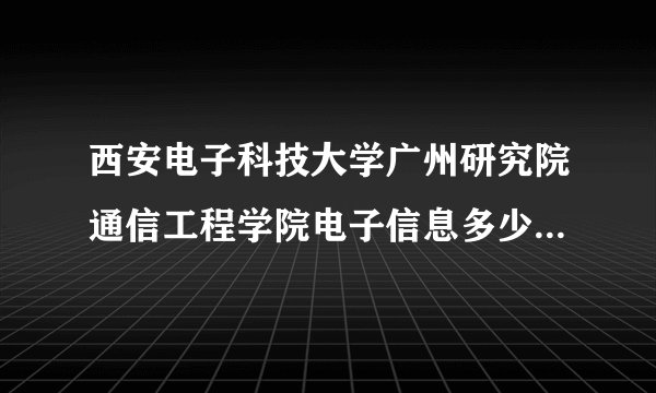 西安电子科技大学广州研究院通信工程学院电子信息多少分能入取