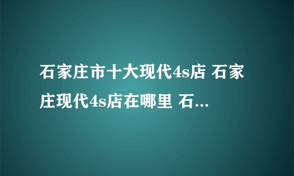 石家庄市十大现代4s店 石家庄现代4s店在哪里 石家庄现代汽车经销商
