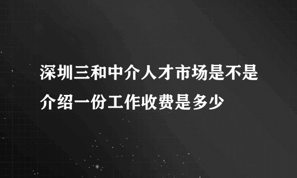 深圳三和中介人才市场是不是介绍一份工作收费是多少