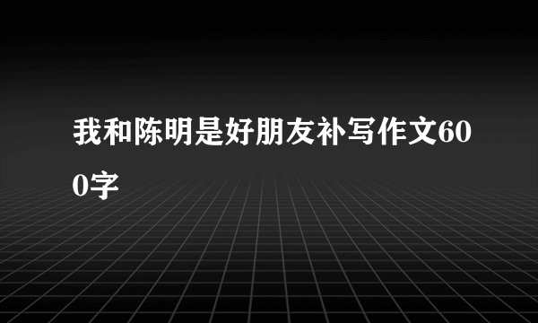 我和陈明是好朋友补写作文600字