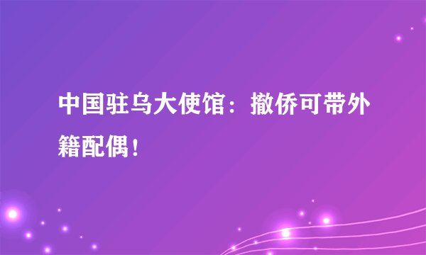 中国驻乌大使馆：撤侨可带外籍配偶！