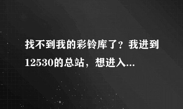 找不到我的彩铃库了？我进到12530的总站，想进入我的彩铃库，修