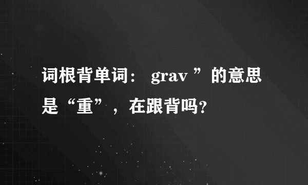 词根背单词: grav ”的意思是“重”,在跟背吗?