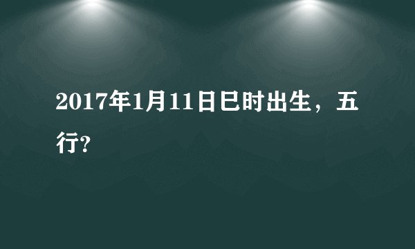 2017年1月11日巳时出生，五行？