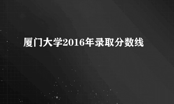 厦门大学2016年录取分数线