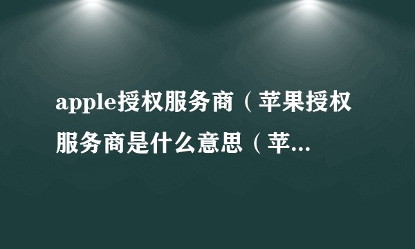 apple授权服务商（苹果授权服务商是什么意思（苹果授权服务商是干嘛的））