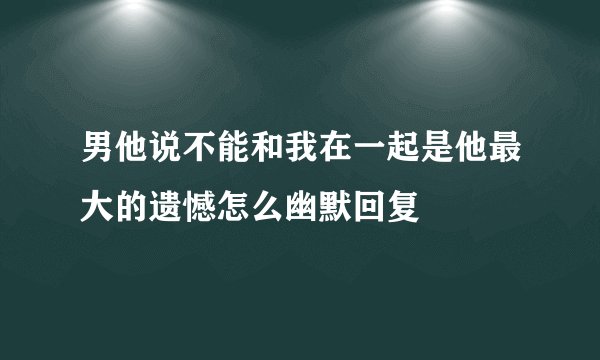 男他说不能和我在一起是他最大的遗憾怎么幽默回复