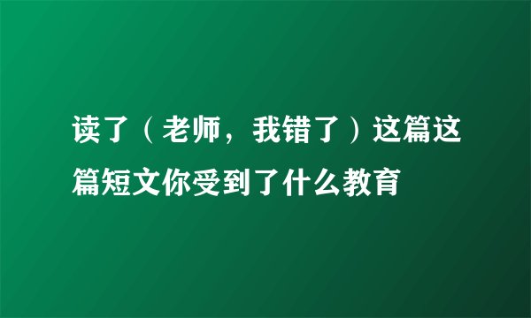 读了（老师，我错了）这篇这篇短文你受到了什么教育