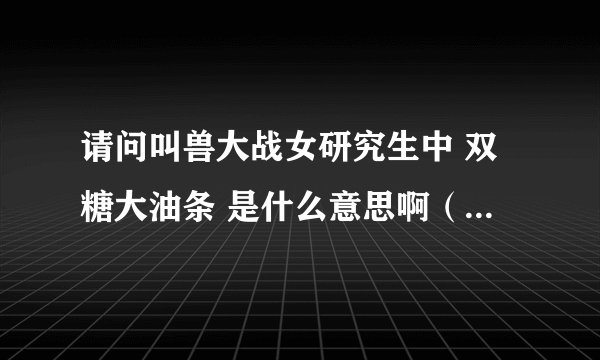 请问叫兽大战女研究生中 双糖大油条 是什么意思啊（最好能附上图片）