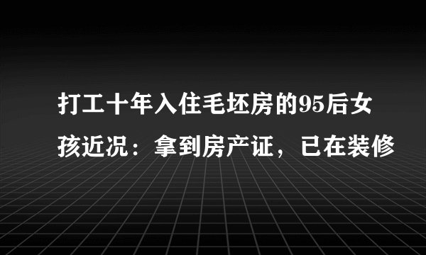 打工十年入住毛坯房的95后女孩近况：拿到房产证，已在装修