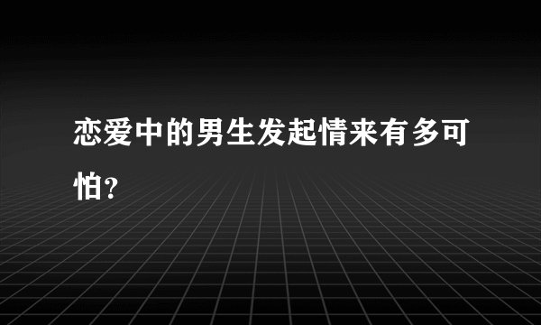 恋爱中的男生发起情来有多可怕？