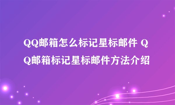 QQ邮箱怎么标记星标邮件 QQ邮箱标记星标邮件方法介绍