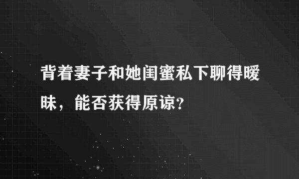 背着妻子和她闺蜜私下聊得暧昧,能否获得原谅?
