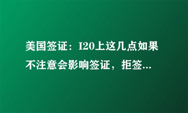 美国签证：I20上这几点如果不注意会影响签证，拒签或取消签证