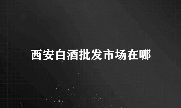 西安白酒批发市场在哪