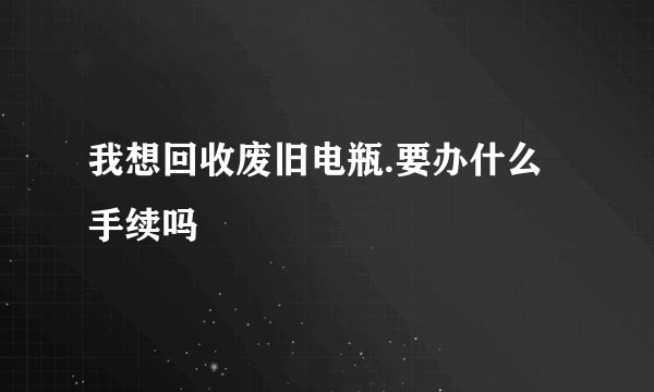 我想回收废旧电瓶.要办什么手续吗