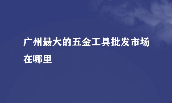 广州最大的五金工具批发市场在哪里