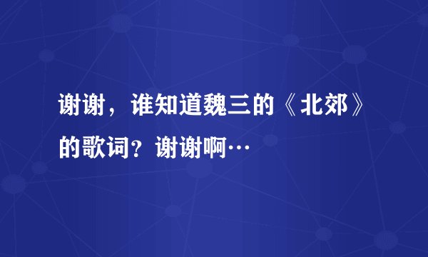 谢谢，谁知道魏三的《北郊》的歌词？谢谢啊…