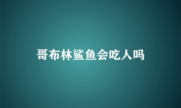 哥布林鲨鱼会吃人吗