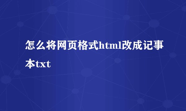 怎么将网页格式html改成记事本txt