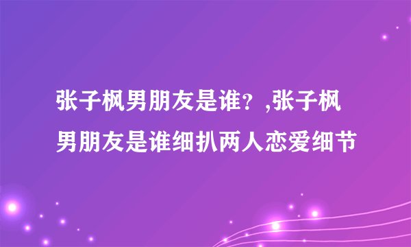张子枫男朋友是谁？,张子枫男朋友是谁细扒两人恋爱细节