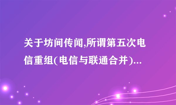 关于坊间传闻,所谓第五次电信重组(电信与联通合并),大家怎