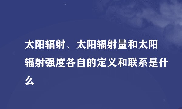 太阳辐射、太阳辐射量和太阳辐射强度各自的定义和联系是什么