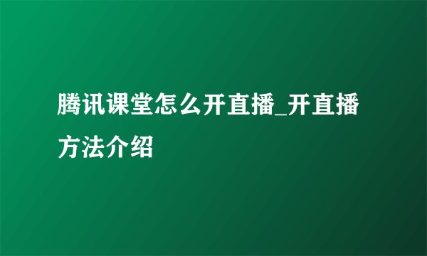 腾讯课堂怎么开直播_开直播方法介绍