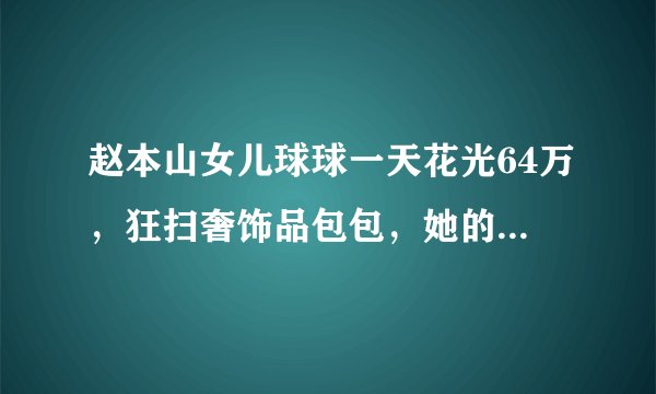 赵本山女儿球球一天花光64万，狂扫奢饰品包包，她的日常生活是怎样的？