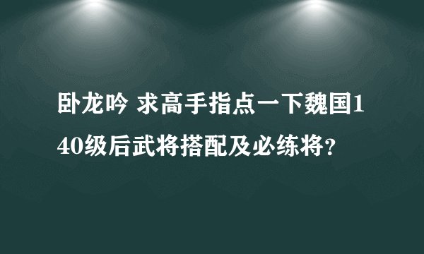 卧龙吟 求高手指点一下魏国140级后武将搭配及必练将？