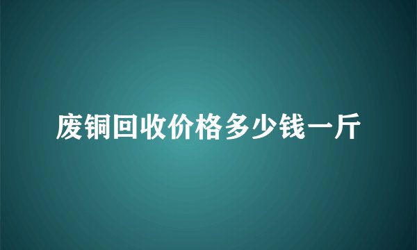 废铜回收价格多少钱一斤