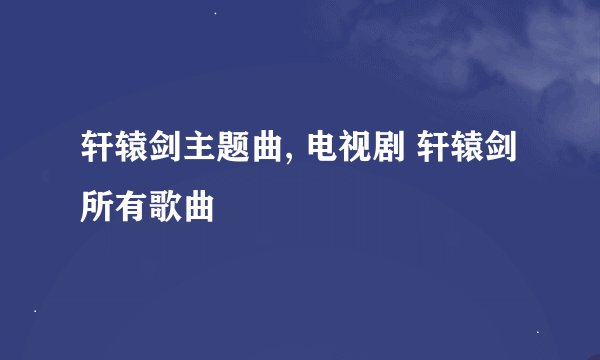 轩辕剑主题曲, 电视剧 轩辕剑 所有歌曲