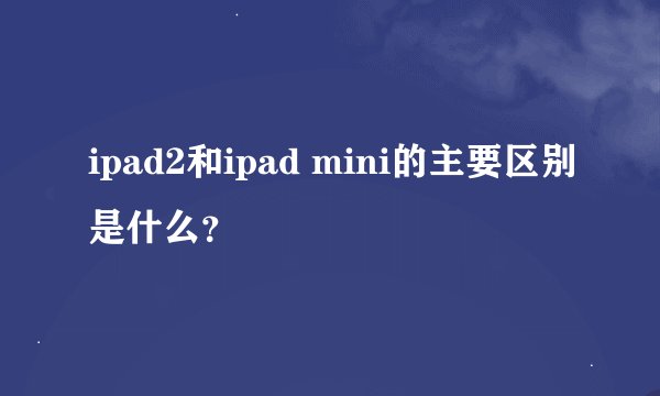 ipad2和ipad mini的主要区别是什么？