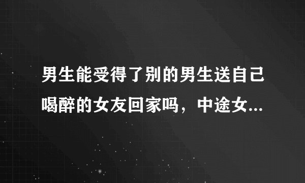 男生能受得了别的男生送自己喝醉的女友回家吗，中途女友还抱她来着？