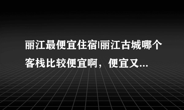 丽江最便宜住宿|丽江古城哪个客栈比较便宜啊，便宜又实惠的那种?